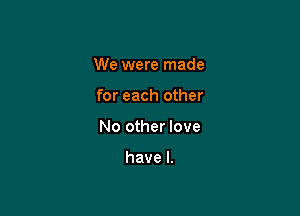 We were made

for each other

No other love

have I.