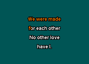 We were made

for each other

No other love

have I.