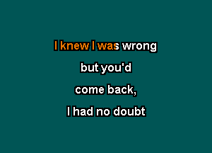 I knew I was wrong

but you'd
come back,

lhad no doubt