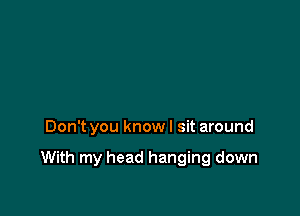 Don't you know I sit around

With my head hanging down