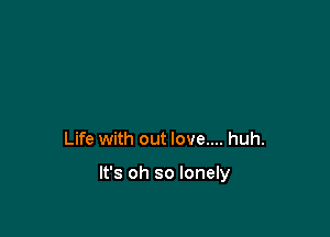 Life with out love.... huh.

It's oh so lonely