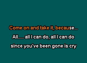 Come on and take it, because...

All ..... all I can do. all I can do

since you've been gone is cry