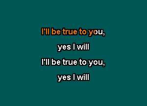 I'll be true to you,

yes I will

I'll be true to you,

yes I will