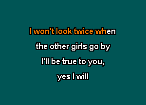 I won't look twice when

the other girls go by

I'll be true to you,

yes I will