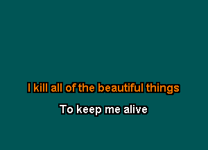 I kill all ofthe beautiful things

To keep me alive