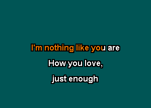 I'm nothing like you are

How you love,

just enough
