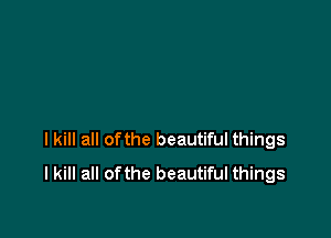 I kill all ofthe beautiful things
I kill all ofthe beautiful things