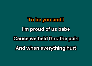 To be you and I

Pm proud of us babe

Cause we held thru the pain

And when everything hurt