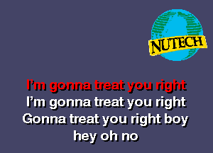 Pm gonna treat you right
Gonna treat you right boy
hey oh no