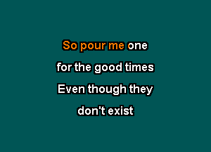 So pour me one

for the good times

Even though they

don't exist