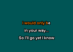 lwould only be

in your way...

So I'll go yetl know