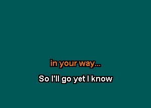 in your way...

So I'll go yetl know