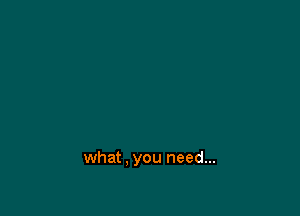 what . you need...