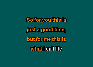 So for you this is

just a good time,

but for me this is

whatl call life