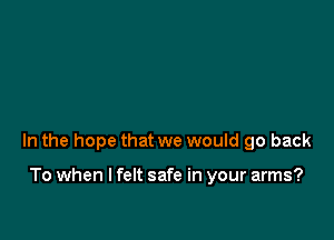 In the hope that we would go back

To when I felt safe in your arms?