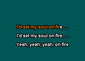 I'd set my soul on fire .....

I'd set my soul on fire .....

Yeah, yeah, yeah, on fire