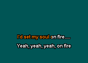 I'd set my soul on fire .....

Yeah, yeah, yeah, on fire
