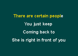 There are certain people
You just keep

Coming back to

She is right in front of you