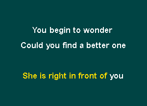 You begin to wonder

Could you fmd a better one

She is right in front of you