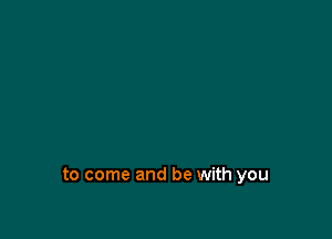 to come and be with you