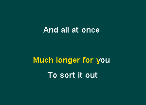 And all at once

Much longer for you

To sort it out