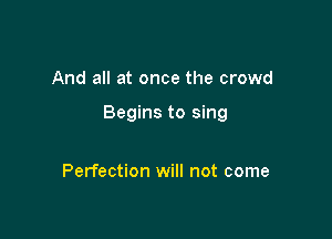 And all at once the crowd

Begins to sing

Perfection will not come