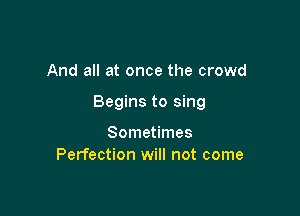 And all at once the crowd

Begins to sing

Sometimes
Perfection will not come