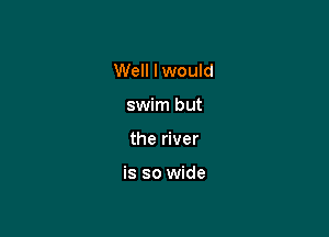 Well I would
swim but

the river

is so wide