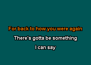 For back to how you were again

There's gotta be something

I can say