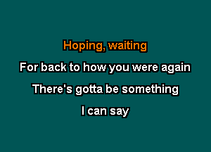 Hoping, waiting

For back to how you were again

There's gotta be something

I can say