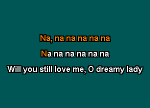 Na. na na na na na

Nananananana

Will you still love me, O dreamy lady