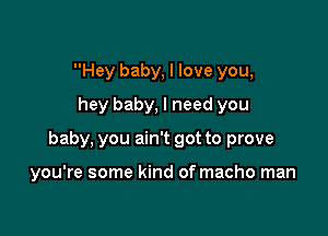 Hey baby, I love you,
hey baby, I need you

baby, you ain't got to prove

you're some kind of macho man