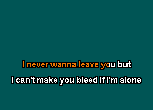 I never wanna leave you but

I can't make you bleed if I'm alone