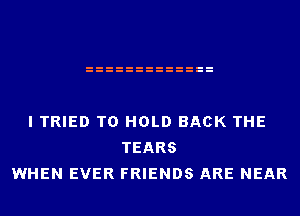 I TRIED TO HOLD BACK THE
TEARS
WHEN EVER FRIENDS ARE NEAR