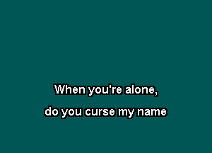 When you're alone,

do you curse my name
