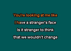 You're looking at me like
I have a stranger's face

Is it stranger to think

that we wouldn't change