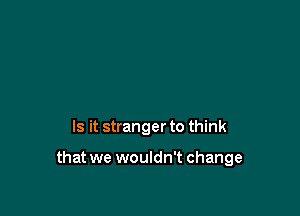 Is it stranger to think

that we wouldn't change