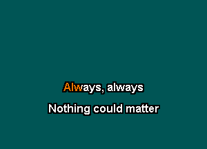 Always, always

Nothing could matter