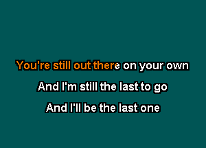 You're still out there on your own

And I'm still the last to go
And I'll be the last one