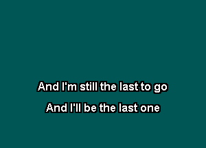 And I'm still the last to go
And I'll be the last one