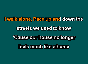 Iwalk alone, Pace up and down the

streets we used to know

'Cause our house no longer

feels much like a home