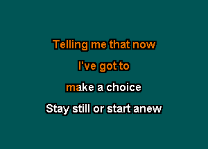 Telling me that now
I've got to

make a choice

Stay still or start anew