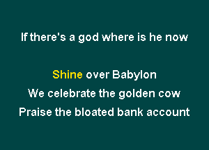 lfthere's a god where is he now

Shine over Babylon

We celebrate the golden cow
Praise the bloated bank account
