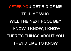 AFTER YOU GET RID OF ME
TELL ME WHO
WILL THE NEXT FOOL BE?
I KNOW, I KNOW, I KNOW
THERE'S THINGS ABOUT YOU
THEY'D LIKE TO KNOW