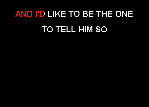 AND I'D LIKE TO BE THE ONE
TO TELL HIM SO