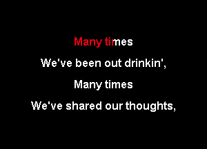 Many times
We've been out drinkin',

Many times

We've shared our thoughts,