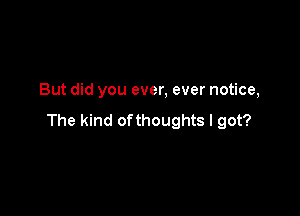 But did you ever, ever notice,

The kind ofthoughts I got?