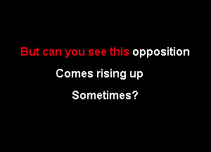 But can you see this opposition

Comes rising up

Sometimes?