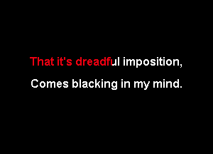 That it's dreadful imposition,

Comes blacking in my mind.
