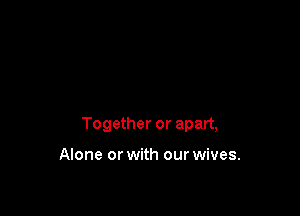 Together or apart,

Alone or with our wives.